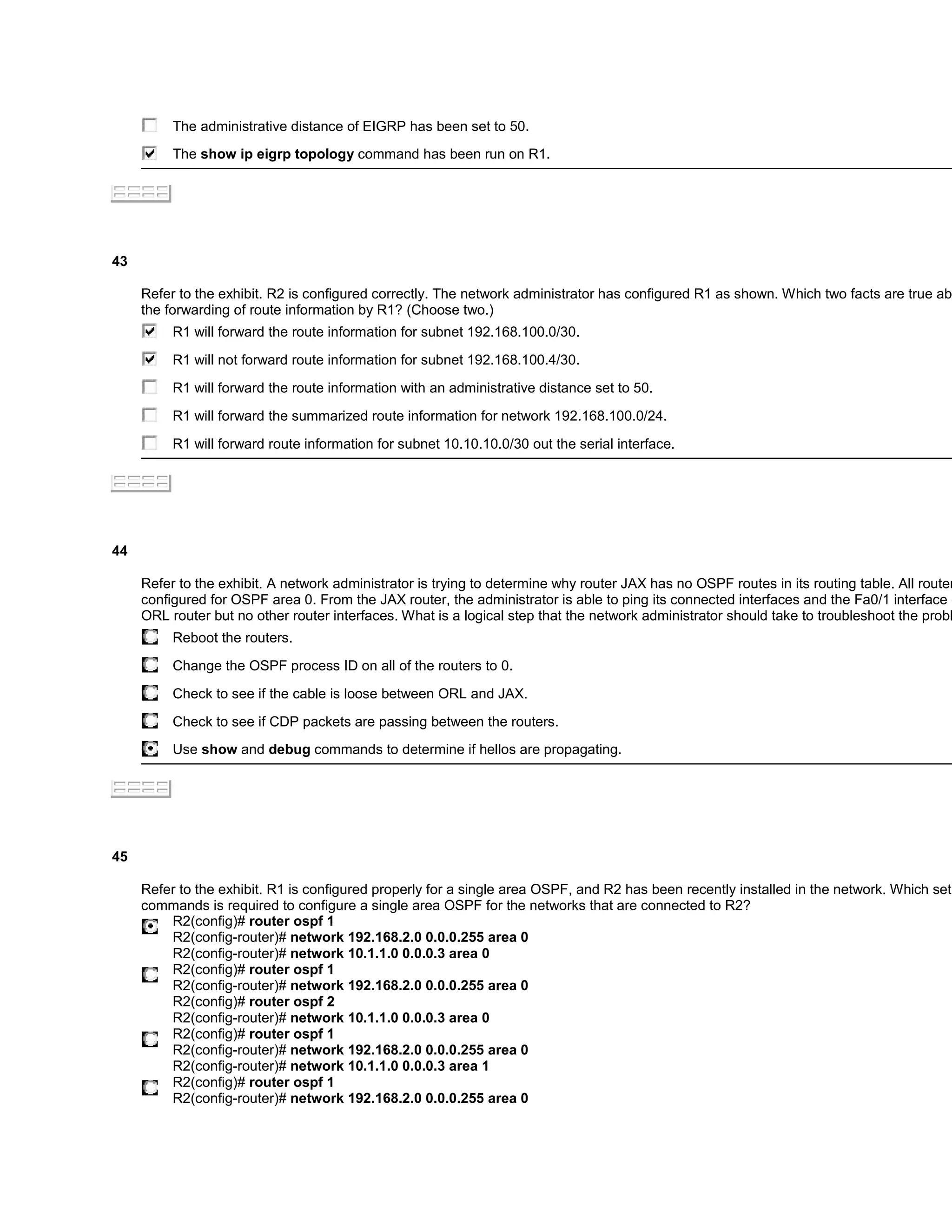 The administrative distance of EIGRP has been set to 50.
          The show ip eigrp topology command has been run on R1.




43

     Refer to the exhibit. R2 is configured correctly. The network administrator has configured R1 as shown. Which two facts are true ab
     the forwarding of route information by R1? (Choose two.)
          R1 will forward the route information for subnet 192.168.100.0/30.

          R1 will not forward route information for subnet 192.168.100.4/30.

          R1 will forward the route information with an administrative distance set to 50.

          R1 will forward the summarized route information for network 192.168.100.0/24.
          R1 will forward route information for subnet 10.10.10.0/30 out the serial interface.




44

     Refer to the exhibit. A network administrator is trying to determine why router JAX has no OSPF routes in its routing table. All router
     configured for OSPF area 0. From the JAX router, the administrator is able to ping its connected interfaces and the Fa0/1 interface o
     ORL router but no other router interfaces. What is a logical step that the network administrator should take to troubleshoot the probl
          Reboot the routers.

          Change the OSPF process ID on all of the routers to 0.

          Check to see if the cable is loose between ORL and JAX.

          Check to see if CDP packets are passing between the routers.
          Use show and debug commands to determine if hellos are propagating.




45

     Refer to the exhibit. R1 is configured properly for a single area OSPF, and R2 has been recently installed in the network. Which set
     commands is required to configure a single area OSPF for the networks that are connected to R2?
         R2(config)# router ospf 1
         R2(config-router)# network 192.168.2.0 0.0.0.255 area 0
         R2(config-router)# network 10.1.1.0 0.0.0.3 area 0
         R2(config)# router ospf 1
         R2(config-router)# network 192.168.2.0 0.0.0.255 area 0
         R2(config)# router ospf 2
         R2(config-router)# network 10.1.1.0 0.0.0.3 area 0
         R2(config)# router ospf 1
         R2(config-router)# network 192.168.2.0 0.0.0.255 area 0
         R2(config-router)# network 10.1.1.0 0.0.0.3 area 1
         R2(config)# router ospf 1
         R2(config-router)# network 192.168.2.0 0.0.0.255 area 0
 