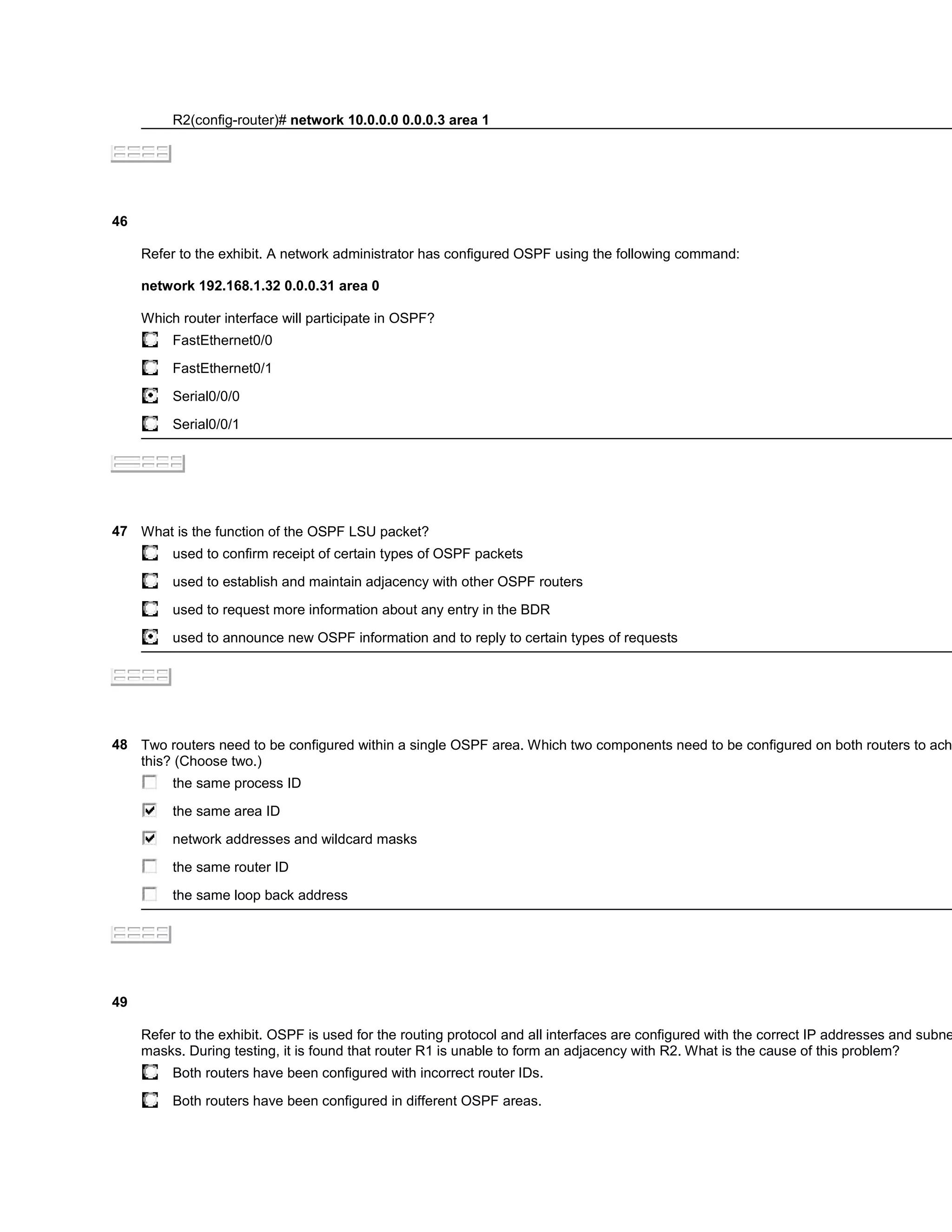 R2(config-router)# network 10.0.0.0 0.0.0.3 area 1




46

     Refer to the exhibit. A network administrator has configured OSPF using the following command:

     network 192.168.1.32 0.0.0.31 area 0

     Which router interface will participate in OSPF?
          FastEthernet0/0

          FastEthernet0/1

          Serial0/0/0

          Serial0/0/1




47 What is the function of the OSPF LSU packet?
          used to confirm receipt of certain types of OSPF packets

          used to establish and maintain adjacency with other OSPF routers

          used to request more information about any entry in the BDR

          used to announce new OSPF information and to reply to certain types of requests




48 Two routers need to be configured within a single OSPF area. Which two components need to be configured on both routers to ach
   this? (Choose two.)
          the same process ID

          the same area ID

          network addresses and wildcard masks

          the same router ID

          the same loop back address




49

     Refer to the exhibit. OSPF is used for the routing protocol and all interfaces are configured with the correct IP addresses and subne
     masks. During testing, it is found that router R1 is unable to form an adjacency with R2. What is the cause of this problem?
          Both routers have been configured with incorrect router IDs.

          Both routers have been configured in different OSPF areas.
 