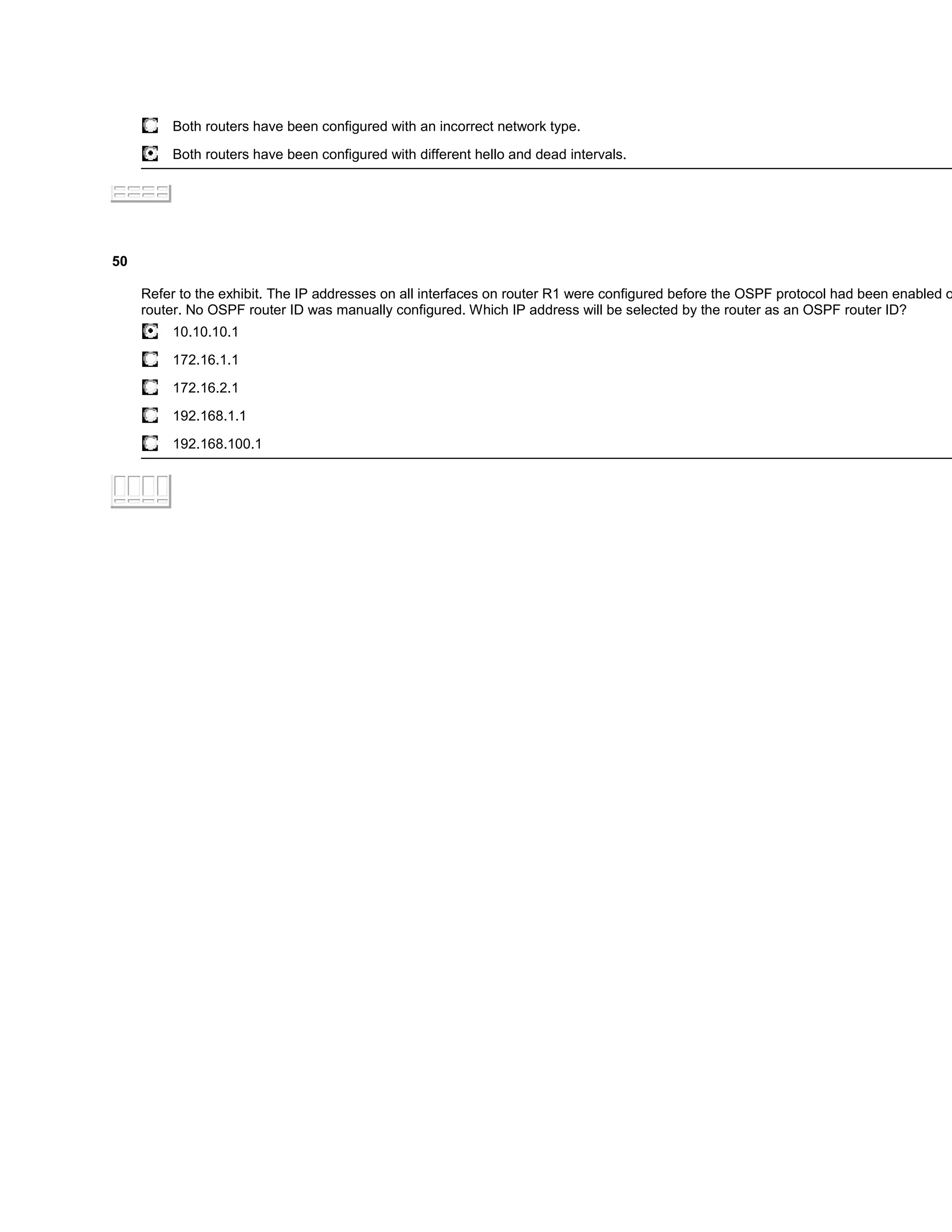 Both routers have been configured with an incorrect network type.

          Both routers have been configured with different hello and dead intervals.




50

     Refer to the exhibit. The IP addresses on all interfaces on router R1 were configured before the OSPF protocol had been enabled o
     router. No OSPF router ID was manually configured. Which IP address will be selected by the router as an OSPF router ID?
          10.10.10.1

          172.16.1.1

          172.16.2.1

          192.168.1.1
          192.168.100.1
 