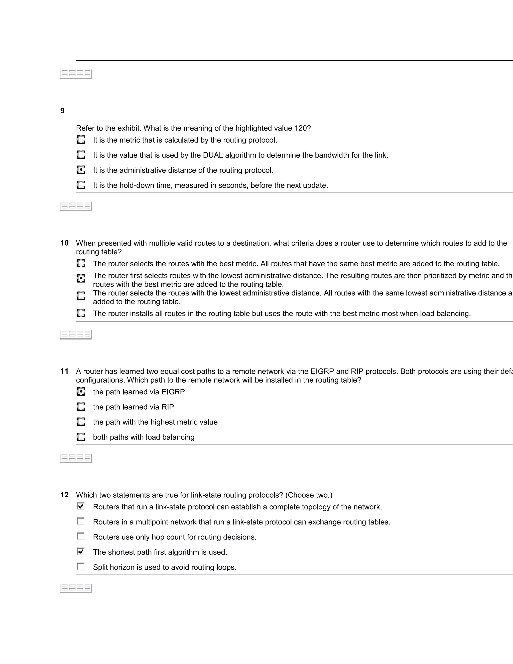 9

    Refer to the exhibit. What is the meaning of the highlighted value 120?
         It is the metric that is calculated by the routing protocol.

         It is the value that is used by the DUAL algorithm to determine the bandwidth for the link.

         It is the administrative distance of the routing protocol.

         It is the hold-down time, measured in seconds, before the next update.




10 When presented with multiple valid routes to a destination, what criteria does a router use to determine which routes to add to the
   routing table?
         The router selects the routes with the best metric. All routes that have the same best metric are added to the routing table.
         The router first selects routes with the lowest administrative distance. The resulting routes are then prioritized by metric and the
         routes with the best metric are added to the routing table.
         The router selects the routes with the lowest administrative distance. All routes with the same lowest administrative distance ar
         added to the routing table.
         The router installs all routes in the routing table but uses the route with the best metric most when load balancing.




11 A router has learned two equal cost paths to a remote network via the EIGRP and RIP protocols. Both protocols are using their defa
   configurations. Which path to the remote network will be installed in the routing table?
         the path learned via EIGRP

         the path learned via RIP

         the path with the highest metric value

         both paths with load balancing




12 Which two statements are true for link-state routing protocols? (Choose two.)
         Routers that run a link-state protocol can establish a complete topology of the network.

         Routers in a multipoint network that run a link-state protocol can exchange routing tables.

         Routers use only hop count for routing decisions.

         The shortest path first algorithm is used.

         Split horizon is used to avoid routing loops.
 