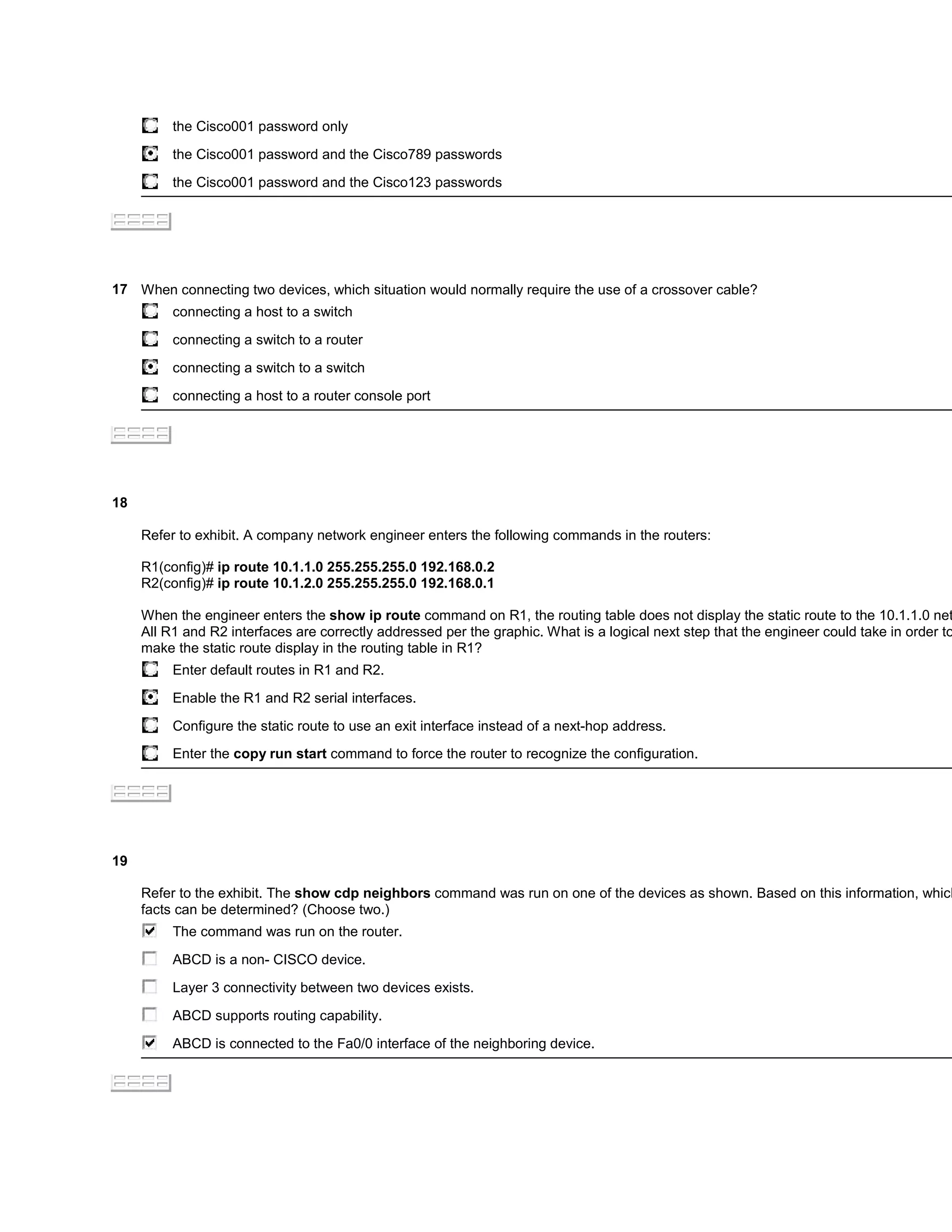 the Cisco001 password only

          the Cisco001 password and the Cisco789 passwords

          the Cisco001 password and the Cisco123 passwords




17 When connecting two devices, which situation would normally require the use of a crossover cable?
          connecting a host to a switch

          connecting a switch to a router

          connecting a switch to a switch

          connecting a host to a router console port




18

     Refer to exhibit. A company network engineer enters the following commands in the routers:

     R1(config)# ip route 10.1.1.0 255.255.255.0 192.168.0.2
     R2(config)# ip route 10.1.2.0 255.255.255.0 192.168.0.1

     When the engineer enters the show ip route command on R1, the routing table does not display the static route to the 10.1.1.0 net
     All R1 and R2 interfaces are correctly addressed per the graphic. What is a logical next step that the engineer could take in order to
     make the static route display in the routing table in R1?
          Enter default routes in R1 and R2.

          Enable the R1 and R2 serial interfaces.

          Configure the static route to use an exit interface instead of a next-hop address.
          Enter the copy run start command to force the router to recognize the configuration.




19

     Refer to the exhibit. The show cdp neighbors command was run on one of the devices as shown. Based on this information, which
     facts can be determined? (Choose two.)
          The command was run on the router.

          ABCD is a non- CISCO device.

          Layer 3 connectivity between two devices exists.

          ABCD supports routing capability.

          ABCD is connected to the Fa0/0 interface of the neighboring device.
 