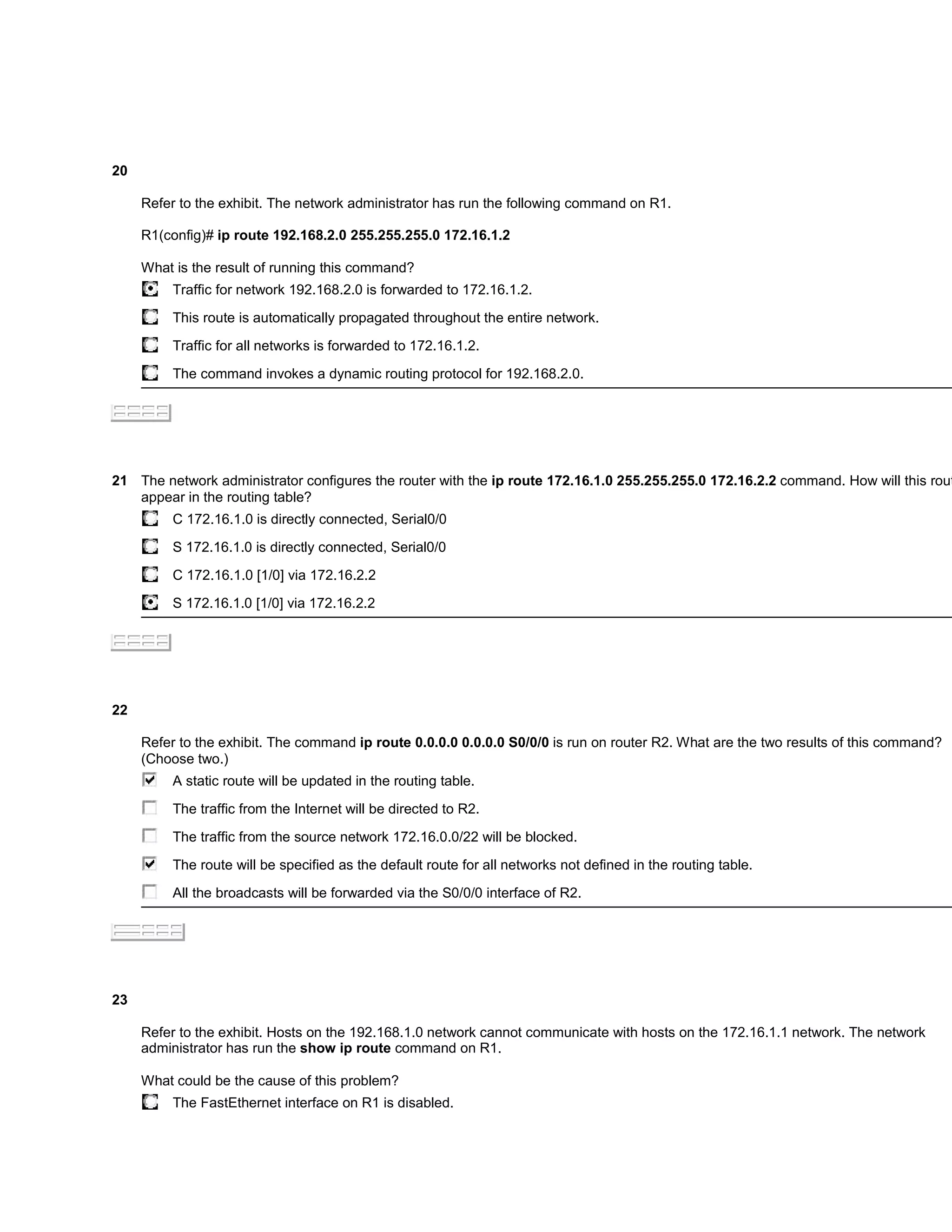 20

     Refer to the exhibit. The network administrator has run the following command on R1.

     R1(config)# ip route 192.168.2.0 255.255.255.0 172.16.1.2

     What is the result of running this command?
          Traffic for network 192.168.2.0 is forwarded to 172.16.1.2.

          This route is automatically propagated throughout the entire network.

          Traffic for all networks is forwarded to 172.16.1.2.

          The command invokes a dynamic routing protocol for 192.168.2.0.




21 The network administrator configures the router with the ip route 172.16.1.0 255.255.255.0 172.16.2.2 command. How will this rout
   appear in the routing table?
          C 172.16.1.0 is directly connected, Serial0/0

          S 172.16.1.0 is directly connected, Serial0/0

          C 172.16.1.0 [1/0] via 172.16.2.2

          S 172.16.1.0 [1/0] via 172.16.2.2




22

     Refer to the exhibit. The command ip route 0.0.0.0 0.0.0.0 S0/0/0 is run on router R2. What are the two results of this command?
     (Choose two.)
          A static route will be updated in the routing table.

          The traffic from the Internet will be directed to R2.

          The traffic from the source network 172.16.0.0/22 will be blocked.

          The route will be specified as the default route for all networks not defined in the routing table.

          All the broadcasts will be forwarded via the S0/0/0 interface of R2.




23

     Refer to the exhibit. Hosts on the 192.168.1.0 network cannot communicate with hosts on the 172.16.1.1 network. The network
     administrator has run the show ip route command on R1.

     What could be the cause of this problem?
          The FastEthernet interface on R1 is disabled.
 