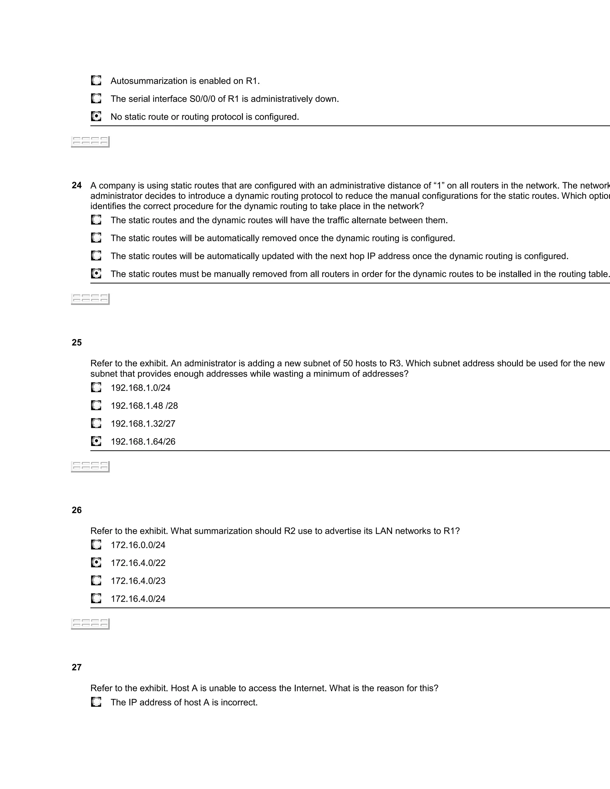 Autosummarization is enabled on R1.

          The serial interface S0/0/0 of R1 is administratively down.

          No static route or routing protocol is configured.




24 A company is using static routes that are configured with an administrative distance of “1” on all routers in the network. The network
   administrator decides to introduce a dynamic routing protocol to reduce the manual configurations for the static routes. Which option
   identifies the correct procedure for the dynamic routing to take place in the network?
          The static routes and the dynamic routes will have the traffic alternate between them.

          The static routes will be automatically removed once the dynamic routing is configured.

          The static routes will be automatically updated with the next hop IP address once the dynamic routing is configured.

          The static routes must be manually removed from all routers in order for the dynamic routes to be installed in the routing table.




25

     Refer to the exhibit. An administrator is adding a new subnet of 50 hosts to R3. Which subnet address should be used for the new
     subnet that provides enough addresses while wasting a minimum of addresses?
          192.168.1.0/24

          192.168.1.48 /28

          192.168.1.32/27

          192.168.1.64/26




26

     Refer to the exhibit. What summarization should R2 use to advertise its LAN networks to R1?
          172.16.0.0/24

          172.16.4.0/22

          172.16.4.0/23

          172.16.4.0/24




27

     Refer to the exhibit. Host A is unable to access the Internet. What is the reason for this?
          The IP address of host A is incorrect.
 