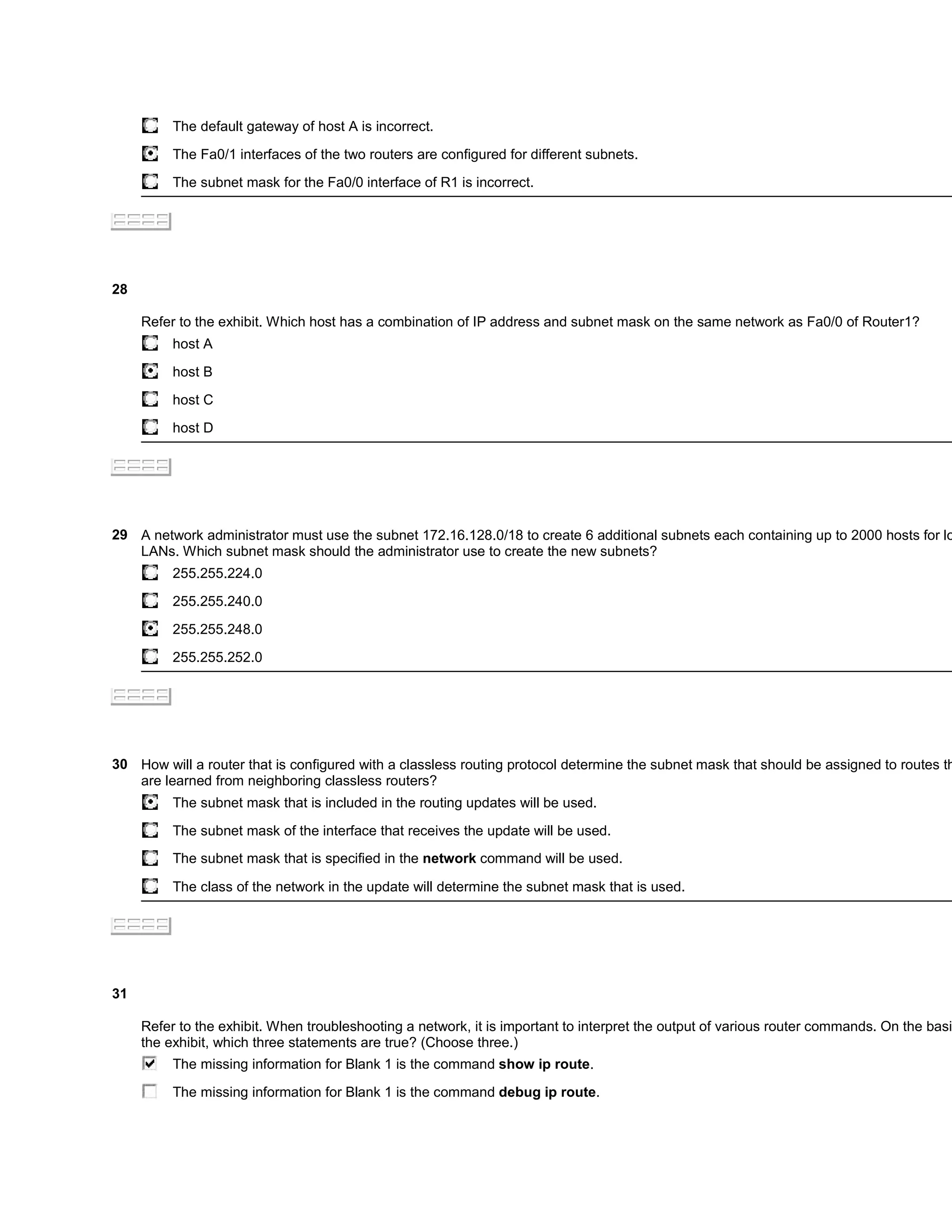 The default gateway of host A is incorrect.

          The Fa0/1 interfaces of the two routers are configured for different subnets.

          The subnet mask for the Fa0/0 interface of R1 is incorrect.




28

     Refer to the exhibit. Which host has a combination of IP address and subnet mask on the same network as Fa0/0 of Router1?
          host A

          host B

          host C

          host D




29 A network administrator must use the subnet 172.16.128.0/18 to create 6 additional subnets each containing up to 2000 hosts for lo
   LANs. Which subnet mask should the administrator use to create the new subnets?
          255.255.224.0

          255.255.240.0

          255.255.248.0

          255.255.252.0




30 How will a router that is configured with a classless routing protocol determine the subnet mask that should be assigned to routes th
   are learned from neighboring classless routers?
          The subnet mask that is included in the routing updates will be used.

          The subnet mask of the interface that receives the update will be used.
          The subnet mask that is specified in the network command will be used.

          The class of the network in the update will determine the subnet mask that is used.




31

     Refer to the exhibit. When troubleshooting a network, it is important to interpret the output of various router commands. On the basis
     the exhibit, which three statements are true? (Choose three.)
          The missing information for Blank 1 is the command show ip route.

          The missing information for Blank 1 is the command debug ip route.
 