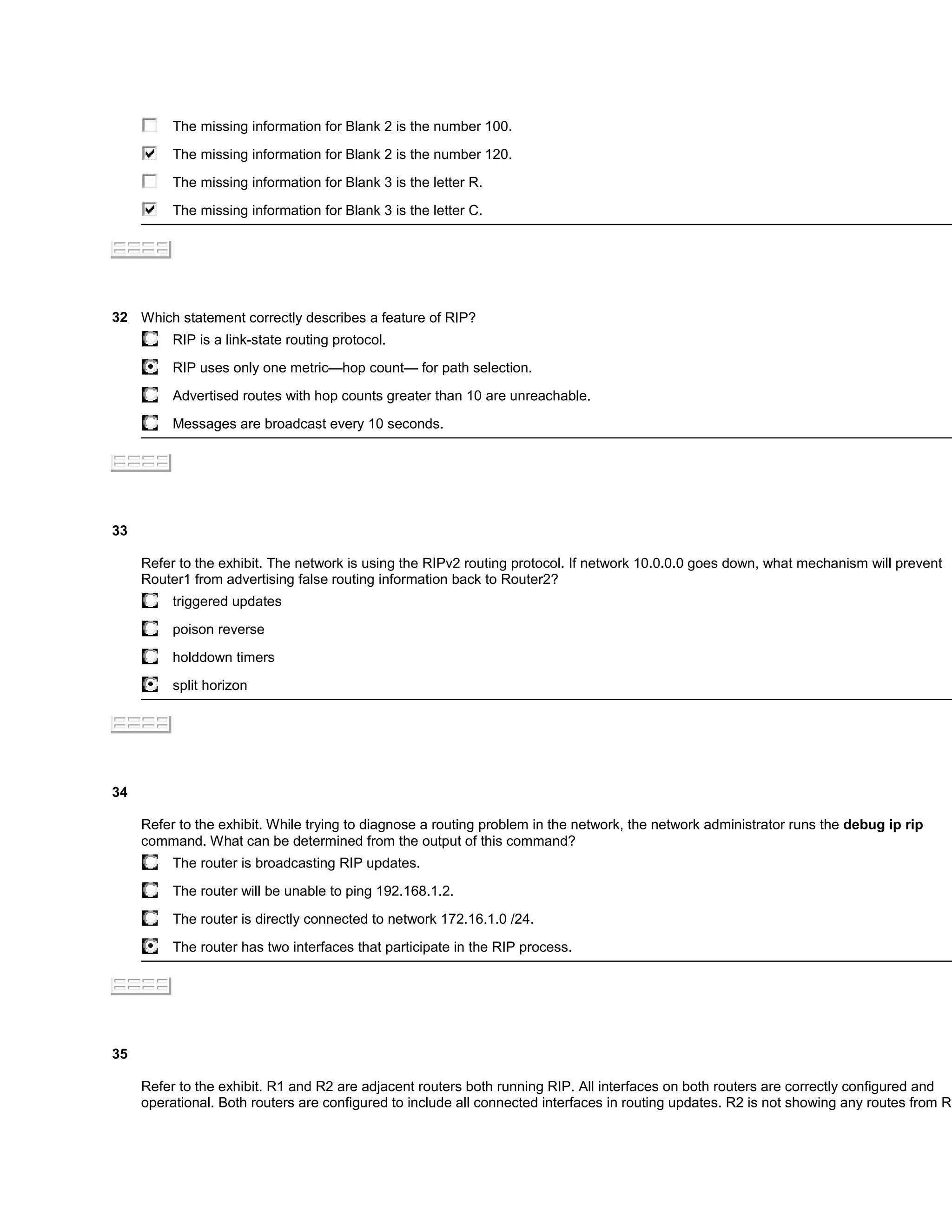 The missing information for Blank 2 is the number 100.

          The missing information for Blank 2 is the number 120.

          The missing information for Blank 3 is the letter R.

          The missing information for Blank 3 is the letter C.




32 Which statement correctly describes a feature of RIP?
          RIP is a link-state routing protocol.

          RIP uses only one metric—hop count— for path selection.

          Advertised routes with hop counts greater than 10 are unreachable.

          Messages are broadcast every 10 seconds.




33

     Refer to the exhibit. The network is using the RIPv2 routing protocol. If network 10.0.0.0 goes down, what mechanism will prevent
     Router1 from advertising false routing information back to Router2?
          triggered updates

          poison reverse

          holddown timers

          split horizon




34

     Refer to the exhibit. While trying to diagnose a routing problem in the network, the network administrator runs the debug ip rip
     command. What can be determined from the output of this command?
          The router is broadcasting RIP updates.

          The router will be unable to ping 192.168.1.2.

          The router is directly connected to network 172.16.1.0 /24.

          The router has two interfaces that participate in the RIP process.




35

     Refer to the exhibit. R1 and R2 are adjacent routers both running RIP. All interfaces on both routers are correctly configured and
     operational. Both routers are configured to include all connected interfaces in routing updates. R2 is not showing any routes from R1
 