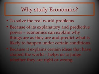 Why study Economics?
• To solve the real world problems
• Because of its explanatory and predictive
power – economics can explain why
things are as they are and predict what is
likely to happen under certain conditions.
• Because it explains certain ideas that have
shaped the world – helps us to judge
whether they are right or wrong.

 