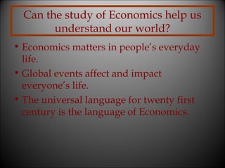 Can the study of Economics help us
understand our world?
• Economics matters in people’s everyday
life.
• Global events affect and impact
everyone’s life.
• The universal language for twenty first
century is the language of Economics.

 
