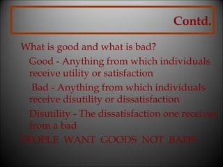 Contd.
What is good and what is bad?
Good - Anything from which individuals
receive utility or satisfaction
Bad - Anything from which individuals
receive disutility or dissatisfaction
Disutility - The dissatisfaction one receives
from a bad
PEOPLE WANT GOODS NOT BADS.

 