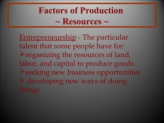 Factors of Production
~ Resources ~
Entrepreneurship - The particular
talent that some people have for:
organizing the resources of land,
labor, and capital to produce goods
seeking new business opportunities
 developing new ways of doing
things

 