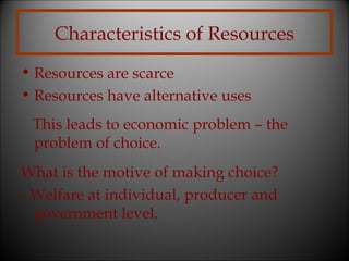 Characteristics of Resources
• Resources are scarce
• Resources have alternative uses
This leads to economic problem – the
problem of choice.
What is the motive of making choice?
- Welfare at individual, producer and
government level.

 