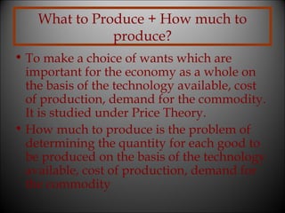 What to Produce + How much to
produce?
• To make a choice of wants which are
important for the economy as a whole on
the basis of the technology available, cost
of production, demand for the commodity.
It is studied under Price Theory.
• How much to produce is the problem of
determining the quantity for each good to
be produced on the basis of the technology
available, cost of production, demand for
the commodity

 