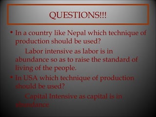 QUESTIONS!!!
• In a country like Nepal which technique of
production should be used?
Labor intensive as labor is in
abundance so as to raise the standard of
living of the people.
• In USA which technique of production
should be used?
Capital Intensive as capital is in
abundance

 