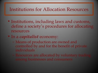Institutions for Allocation Resources
• Institutions, including laws and customs,
define a society’s procedures for allocating
resources
• In a capitalist economy:
– Means of production are owned and
controlled by and for the benefit of private
individuals
– Resources are allocated by voluntary trading
among businesses and consumers

 