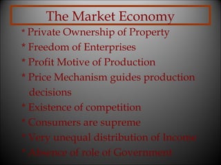The Market Economy
* Private Ownership of Property

* Freedom of Enterprises
* Profit Motive of Production
* Price Mechanism guides production
decisions
* Existence of competition
* Consumers are supreme
* Very unequal distribution of Income
* Absence of role of Government

 