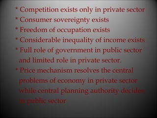 * Competition exists only in private sector
* Consumer sovereignty exists
* Freedom of occupation exists
* Considerable inequality of income exists
* Full role of government in public sector
and limited role in private sector.
* Price mechanism resolves the central
problems of economy in private sector
while central planning authority decides
in public sector

 
