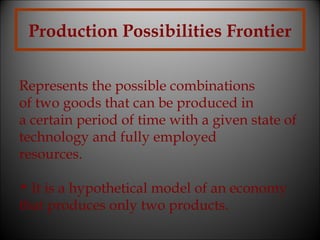 Production Possibilities Frontier
Represents the possible combinations
of two goods that can be produced in
a certain period of time with a given state of
technology and fully employed
resources.
• It is a hypothetical model of an economy
that produces only two products.

 