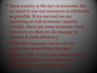 • Since scarcity is the fact of economic life,
we need to use our resources as efficiently
as possible. If we succeed we are
operating on full economic capacity.
Usually, there are some economic slack,
but every so often we do manage to
operate at peak efficiency.
• When this happens, we are on our
production possibilities frontier.
• When at PPF, 4-6% labor unemployment
rate and 85-90% use of plant and
machinery is an accepted norm.

 
