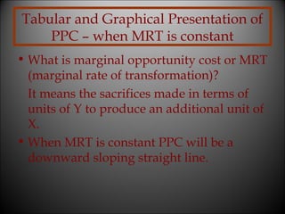 Tabular and Graphical Presentation of
PPC – when MRT is constant
• What is marginal opportunity cost or MRT
(marginal rate of transformation)?
It means the sacrifices made in terms of
units of Y to produce an additional unit of
X.
• When MRT is constant PPC will be a
downward sloping straight line.

 