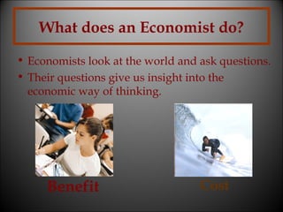 What does an Economist do?
• Economists look at the world and ask questions.
• Their questions give us insight into the
economic way of thinking.

Benefit

Cost

 