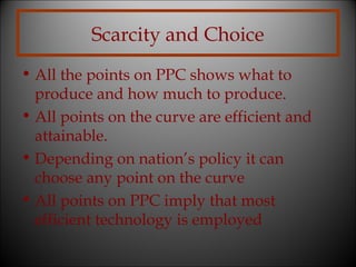 Scarcity and Choice
• All the points on PPC shows what to
produce and how much to produce.
• All points on the curve are efficient and
attainable.
• Depending on nation’s policy it can
choose any point on the curve
• All points on PPC imply that most
efficient technology is employed

 