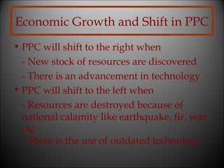 Economic Growth and Shift in PPC
• PPC will shift to the right when
- New stock of resources are discovered
- There is an advancement in technology
• PPC will shift to the left when
- Resources are destroyed because of
national calamity like earthquake, fir, war
etc.
- There is the use of outdated technology

 