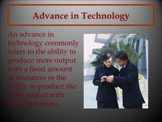 Advance in Technology
An advance in
technology commonly
refers to the ability to
produce more output
with a fixed amount
of resources or the
ability to produce the
same output with
fewer resources.

 