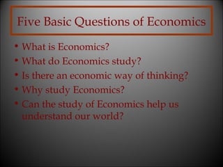 Five Basic Questions of Economics
• What is Economics?
• What do Economics study?
• Is there an economic way of thinking?
• Why study Economics?
• Can the study of Economics help us
understand our world?

 