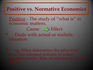 Positive vs. Normative Economics
Positive - The study of “what is” in
economic matters.
Cause
Effect
• Deals with actual or realistic
situation

•

eg. What determines the price rise?
Govt has adopted policies to reduce
unemployment. Rate of inflation is 6% in
Nepal.

 