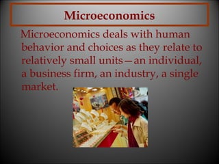 Microeconomics
Microeconomics deals with human
behavior and choices as they relate to
relatively small units—an individual,
a business firm, an industry, a single
market.

 