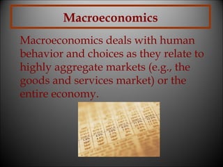 Macroeconomics
Macroeconomics deals with human
behavior and choices as they relate to
highly aggregate markets (e.g., the
goods and services market) or the
entire economy.

 