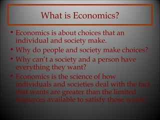 What is Economics?
• Economics is about choices that an
individual and society make.
• Why do people and society make choices?
• Why can’t a society and a person have
everything they want?
• Economics is the science of how
individuals and societies deal with the fact
that wants are greater than the limited
resources available to satisfy those wants.

 