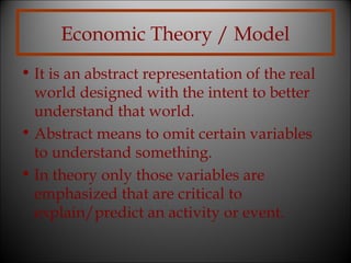 Economic Theory / Model
• It is an abstract representation of the real
world designed with the intent to better
understand that world.
• Abstract means to omit certain variables
to understand something.
• In theory only those variables are
emphasized that are critical to
explain/predict an activity or event.

 