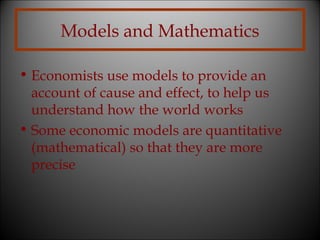 Models and Mathematics
• Economists use models to provide an
account of cause and effect, to help us
understand how the world works
• Some economic models are quantitative
(mathematical) so that they are more
precise

 