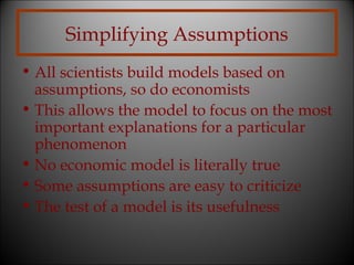 Simplifying Assumptions
• All scientists build models based on
assumptions, so do economists
• This allows the model to focus on the most
important explanations for a particular
phenomenon
• No economic model is literally true
• Some assumptions are easy to criticize
• The test of a model is its usefulness

 