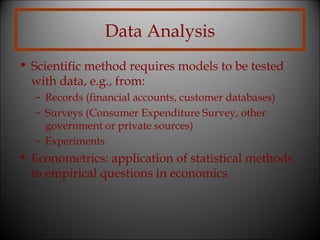 Data Analysis
• Scientific method requires models to be tested
with data, e.g., from:
– Records (financial accounts, customer databases)
– Surveys (Consumer Expenditure Survey, other
government or private sources)
– Experiments

• Econometrics: application of statistical methods
to empirical questions in economics

 