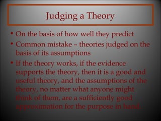 Judging a Theory
• On the basis of how well they predict
• Common mistake – theories judged on the
basis of its assumptions
• If the theory works, if the evidence
supports the theory, then it is a good and
useful theory, and the assumptions of the
theory, no matter what anyone might
think of them, are a sufficiently good
approximation for the purpose in hand.

 