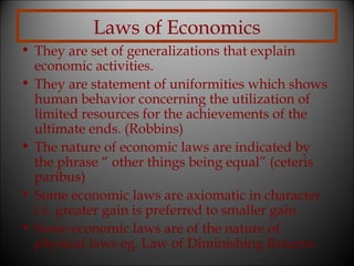 Laws of Economics
• They are set of generalizations that explain
economic activities.
• They are statement of uniformities which shows
human behavior concerning the utilization of
limited resources for the achievements of the
ultimate ends. (Robbins)
• The nature of economic laws are indicated by
the phrase “ other things being equal” (ceteris
paribus)
• Some economic laws are axiomatic in character
i.e. greater gain is preferred to smaller gain
• Some economic laws are of the nature of
physical laws eg. Law of Diminishing Returns

 