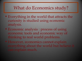 What do Economics study?
• Everything in the world that attracts the
curiosity is studied using economic
analysis.
• Economic analysis : process of using
economic tools and economic way of
thinking to real world problems.
• However, economics cannot explain
everything about the world but believe it
can explain much.

 