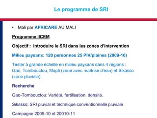 Le programme de SRI


• Mali par AFRICARE AU MALI

Programme IICEM

Objectif : Introduire le SRI dans les zones d’intervention

Milieu paysans: 120 personnes 25 PIV/plaines (2009-10)

Tester à grande échelle en milieu paysans dans 4 régions :
Gao, Tombouctou, Mopti (zone avec maîtrise d’eau) et Sikasso
(zone pluviale).

Recherche

Gao-Tombouctou: Variété, fertilisation, densité.

Sikasso: SRI pluvial et technique conventionnelle pluviale

Campagne 2009-10 et 20010-11
 