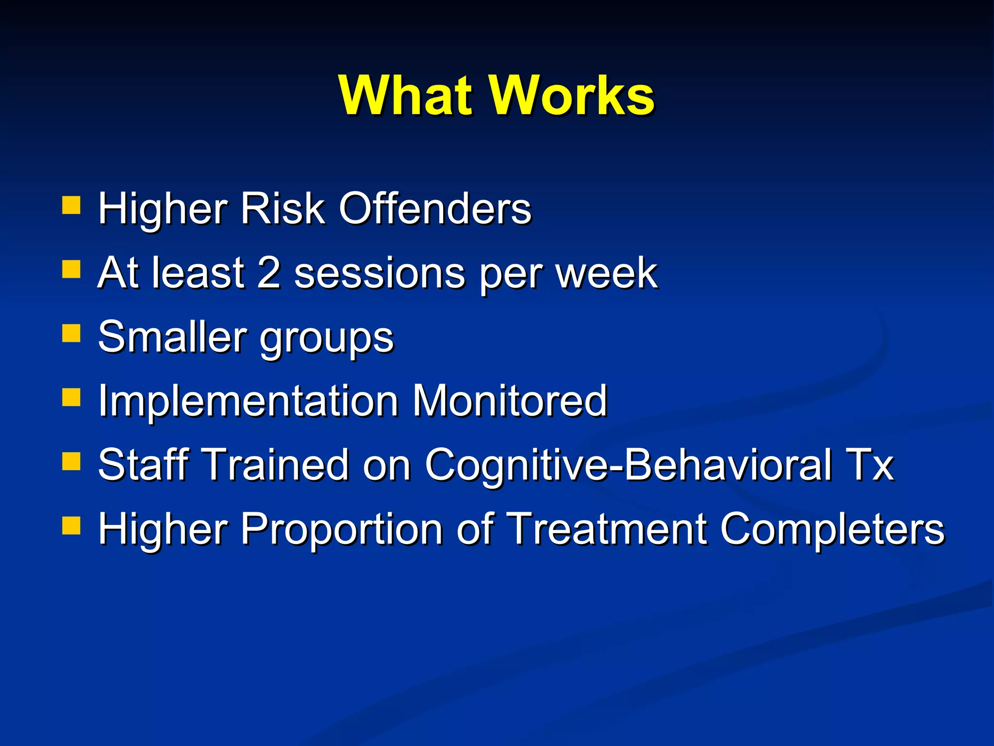 What Works Higher Risk Offenders At least 2 sessions per week Smaller groups Implementation Monitored Staff Trained on Cognitive-Behavioral Tx Higher Proportion of Treatment Completers 