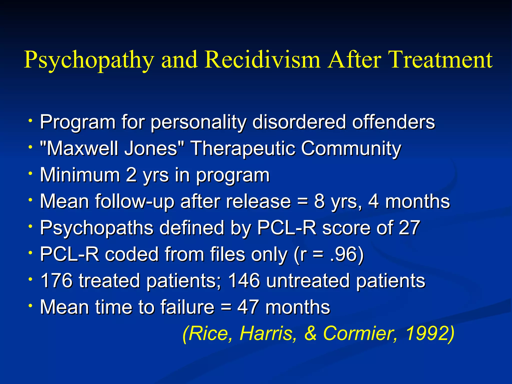 Program for personality disordered offenders "Maxwell Jones" Therapeutic Community Minimum 2 yrs in program Mean follow-up after release = 8 yrs, 4 months Psychopaths defined by PCL-R score of 27 PCL-R coded from files only (r = .96) 176 treated patients; 146 untreated patients Mean time to failure = 47 months (Rice, Harris, & Cormier, 1992) Psychopathy and Recidivism After Treatment 