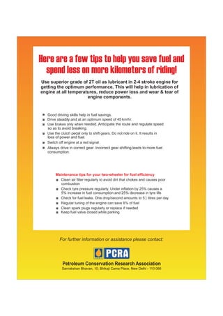 Use superior grade of 2T oil as lubricant in 2-4 stroke engine for
getting the optimum performance. This will help in lubrication of
engine at all temperatures, reduce power loss and wear & tear of
                      engine components.


   Good driving skills help in fuel savings.
        steadily and at
                          needed. Anticipate the route and regulate speed
   so as to avoid breaking.

   loss of power and fuel.
                                   .
   Always drive in correct gear. Incorrect gear shifting leads to more fuel
   consumption.




        Maintenance tips for your two-wheeler for fuel efficiency




            Petroleum Conservation Research Association
            Sanrakshan Bhavan, 10, Bhikaji Cama Place, New Delhi - 110 066
 