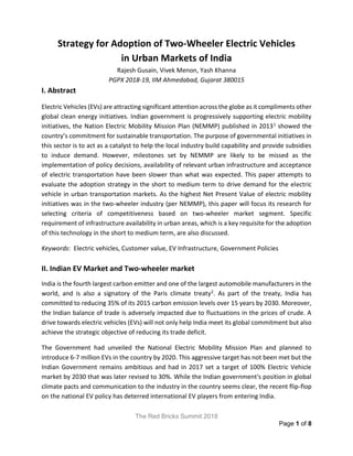 The Red Bricks Summit 2018
Page 1 of 8
Strategy for Adoption of Two-Wheeler Electric Vehicles
in Urban Markets of India
Rajesh Gusain, Vivek Menon, Yash Khanna
PGPX 2018-19, IIM Ahmedabad, Gujarat 380015
I. Abstract
Electric Vehicles (EVs) are attracting significant attention across the globe as it compliments other
global clean energy initiatives. Indian government is progressively supporting electric mobility
initiatives, the Nation Electric Mobility Mission Plan (NEMMP) published in 20131 showed the
country’s commitment for sustainable transportation. The purpose of governmental initiatives in
this sector is to act as a catalyst to help the local industry build capability and provide subsidies
to induce demand. However, milestones set by NEMMP are likely to be missed as the
implementation of policy decisions, availability of relevant urban infrastructure and acceptance
of electric transportation have been slower than what was expected. This paper attempts to
evaluate the adoption strategy in the short to medium term to drive demand for the electric
vehicle in urban transportation markets. As the highest Net Present Value of electric mobility
initiatives was in the two-wheeler industry (per NEMMP), this paper will focus its research for
selecting criteria of competitiveness based on two-wheeler market segment. Specific
requirement of infrastructure availability in urban areas, which is a key requisite for the adoption
of this technology in the short to medium term, are also discussed.
Keywords: Electric vehicles, Customer value, EV Infrastructure, Government Policies
II. Indian EV Market and Two-wheeler market
India is the fourth largest carbon emitter and one of the largest automobile manufacturers in the
world, and is also a signatory of the Paris climate treaty2. As part of the treaty, India has
committed to reducing 35% of its 2015 carbon emission levels over 15 years by 2030. Moreover,
the Indian balance of trade is adversely impacted due to fluctuations in the prices of crude. A
drive towards electric vehicles (EVs) will not only help India meet its global commitment but also
achieve the strategic objective of reducing its trade deficit.
The Government had unveiled the National Electric Mobility Mission Plan and planned to
introduce 6-7 million EVs in the country by 2020. This aggressive target has not been met but the
Indian Government remains ambitious and had in 2017 set a target of 100% Electric Vehicle
market by 2030 that was later revised to 30%. While the Indian government's position in global
climate pacts and communication to the industry in the country seems clear, the recent flip-flop
on the national EV policy has deterred international EV players from entering India.
 