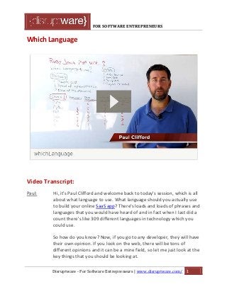 FOR SOFTWARE ENTREPRENEURS
Which Language
Video Transcript:
Paul: Hi, it's Paul Clifford and welcome back to today's session, which is all
about what language to use. What language should you actually use
to build your online SaaS app? There's loads and loads of phrases and
languages that you would have heard of and in fact when I last did a
count there's like 309 different languages in technology which you
could use.
So how do you know? Now, if you go to any developer, they will have
their own opinion. If you look on the web, there will be tons of
different opinions and it can be a mine field, so let me just look at the
key things that you should be looking at.
Disruptware - For Software Entrepreneurs | www.disruptware.com/ 1
 