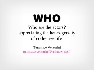 WHO
Who are the actors?
appreciating the heterogeneity
of collective life
Tommaso Venturini
tommaso.venturini@sciences-po.fr
 
