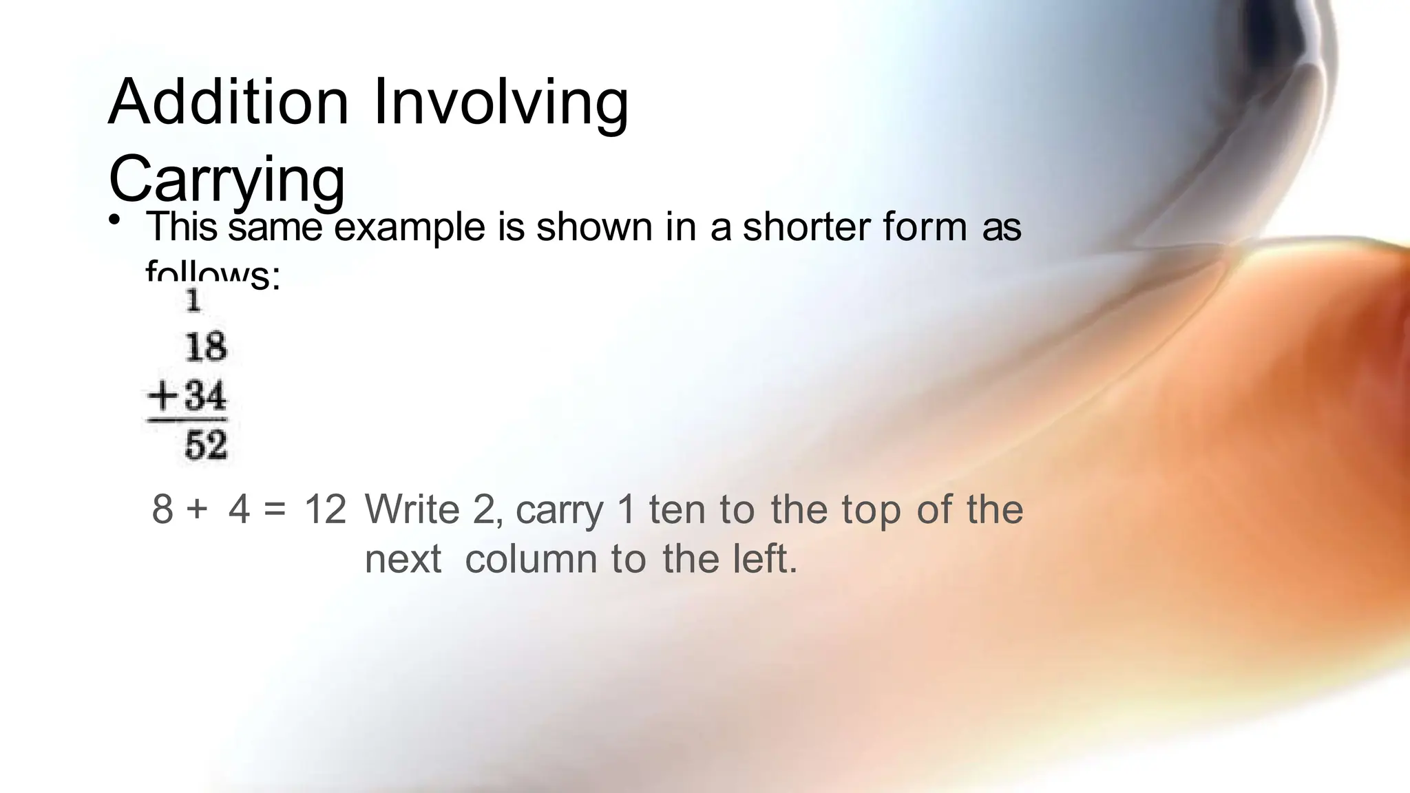 Addition Involving
Carrying
• This same example is shown in a shorter form as
follows:
8 + 4 = 12 Write 2, carry 1 ten to the top of the
next column to the left.
 