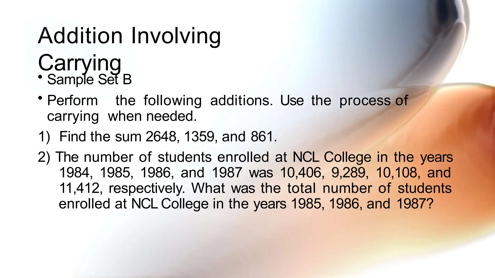 Addition Involving
Carrying
• Sample Set B
• Perform the following additions. Use the process of
carrying when needed.
1) Find the sum 2648, 1359, and 861.
2) The number of students enrolled at NCL College in the years
1984, 1985, 1986, and 1987 was 10,406, 9,289, 10,108, and
11,412, respectively. What was the total number of students
enrolled at NCL College in the years 1985, 1986, and 1987?
 