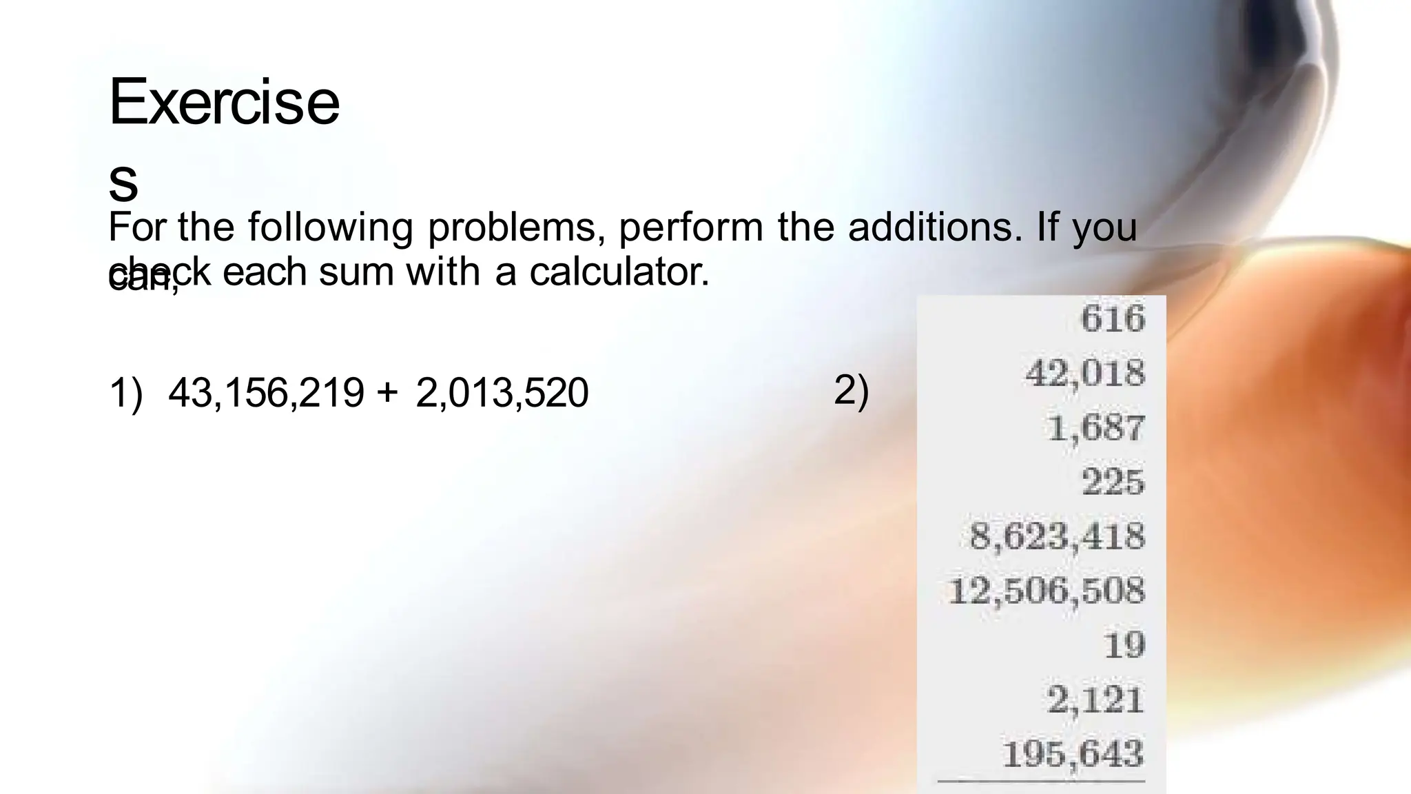 Exercise
s
For the following problems, perform the additions. If you
can,
check each sum with a calculator.
1) 43,156,219 + 2,013,520 2)
 