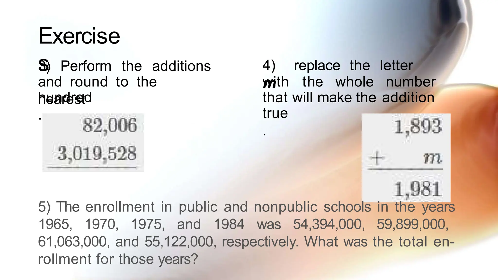 Exercise
s
3) Perform the additions
and round to the
nearest
hundred
.
4) replace the letter
m
with the whole number
that will make the addition
true
.
5) The enrollment in public and nonpublic schools in the years
1965, 1970, 1975, and 1984 was 54,394,000, 59,899,000,
61,063,000, and 55,122,000, respectively. What was the total en-
rollment for those years?
 