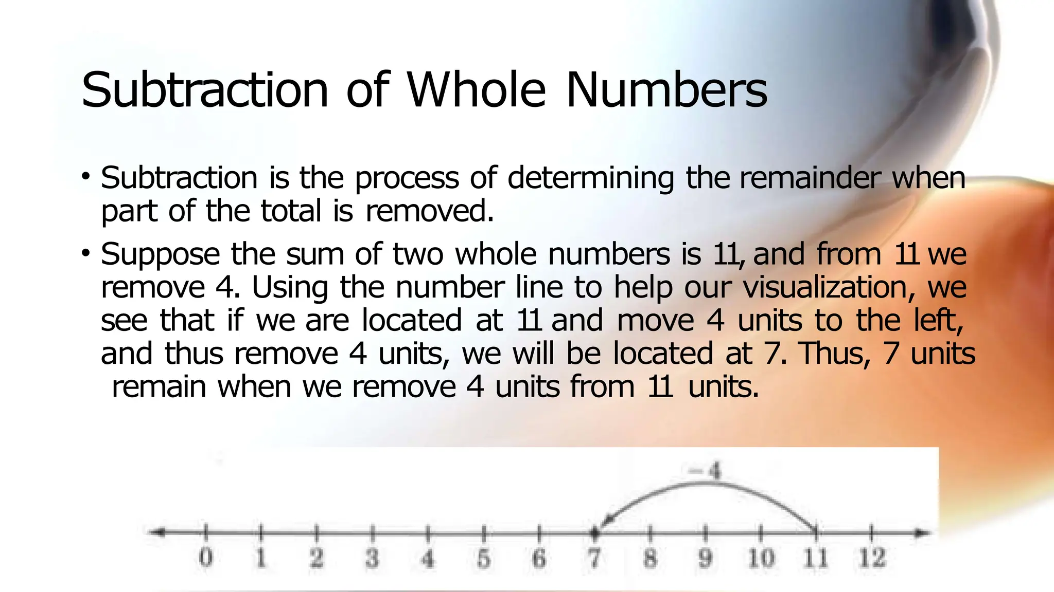 Subtraction of Whole Numbers
• Subtraction is the process of determining the remainder when
part of the total is removed.
• Suppose the sum of two whole numbers is 1
1
, and from 1
1we
remove 4. Using the number line to help our visualization, we
see that if we are located at 1
1 and move 4 units to the left,
and thus remove 4 units, we will be located at 7. Thus, 7 units
remain when we remove 4 units from 1
1 units.
 